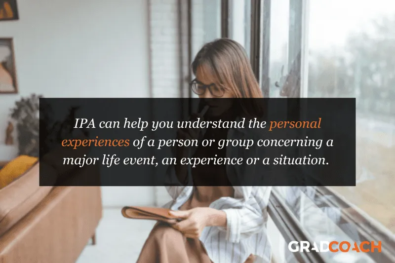 IPA can help you understand the personal experiences of a person or group concerning a major life event, an experience or a situation.