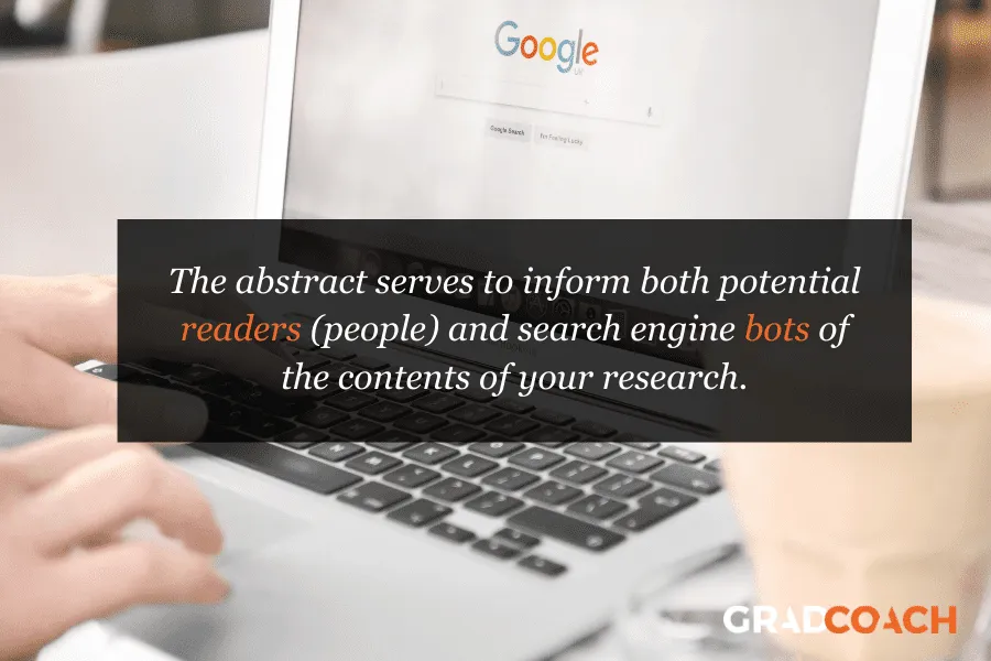 The abstract serves to inform both potential readers (people) and search engine bots of the contents of your research.