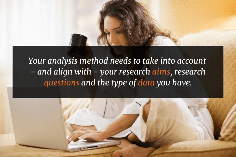 Your analysis method needs to take into account - and align with - your research aims, research questions and the type of data you have.