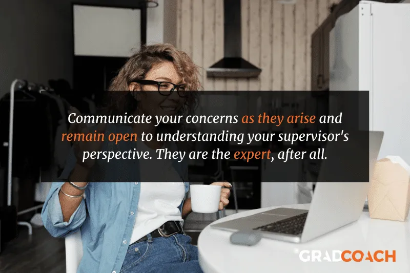 Communicate your concerns as they arise and remain open to understanding your supervisor's perspective. They are the expert, after all.