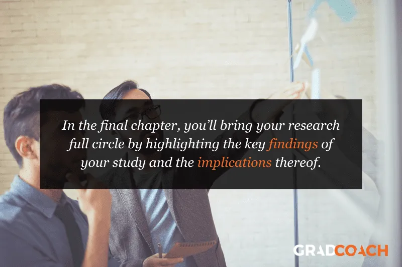 In the final chapter, you’ll bring your research full circle by highlighting the key findings of your study and the implications thereof.