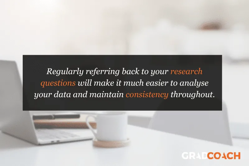 Regularly referring back to your research questions will make it much easier to analyze your data and maintain consistency throughout.