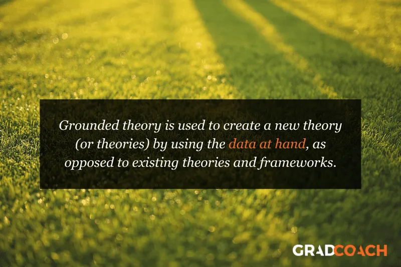 Grounded theory is used to create a new theory (or theories) by using the data at hand, as opposed to existing theories and frameworks.
