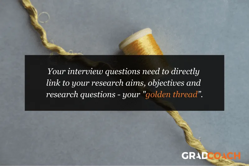 Your interview questions need to directly link to your research aims, objectives and research questions - your "golden thread”.