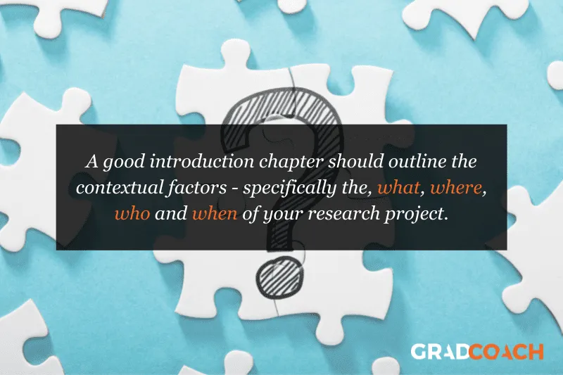 A good introduction chapter should outline the contextual factors - specifically the, what, where, who and when of your research project.