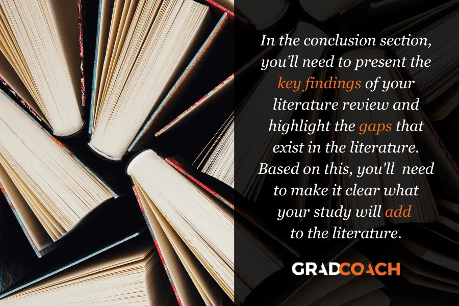 In the conclusion section, you’ll need to present the key findings of your literature review and highlight the gaps that exist in the literature. Based on this, you'll need to make it clear what your study will add to the literature.