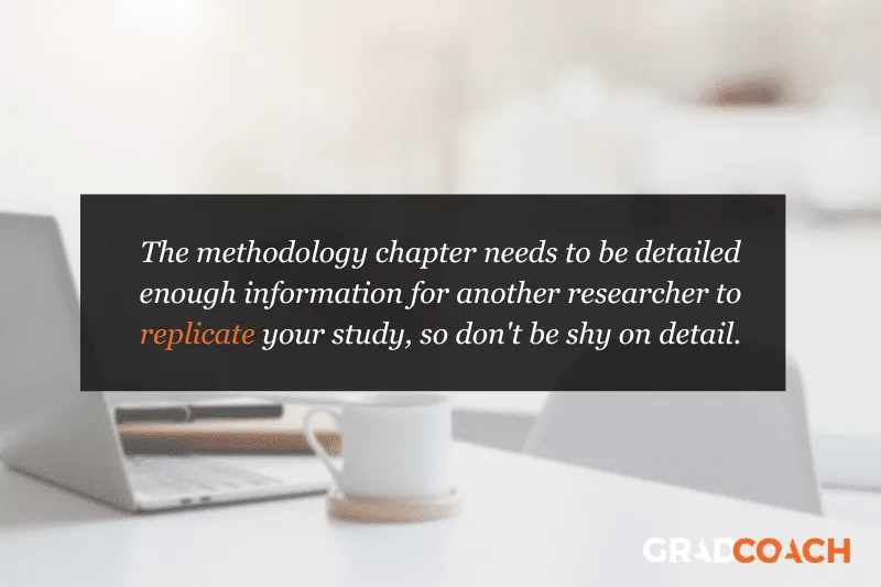 The methodology chapter needs to be detailed enough information for another researcher to replicate your study, so don't be shy on detail.