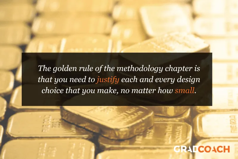 The golden rule of the methodology chapter is that you need to justify each and every design choice that you make, no matter how small.