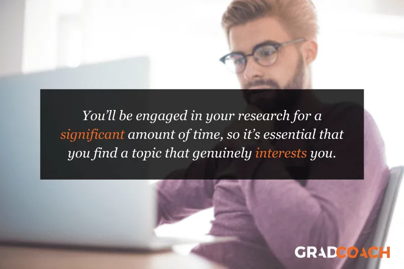You’ll be engaged in your research for a significant amount of time, so it’s essential that you find a topic that genuinely interests you.