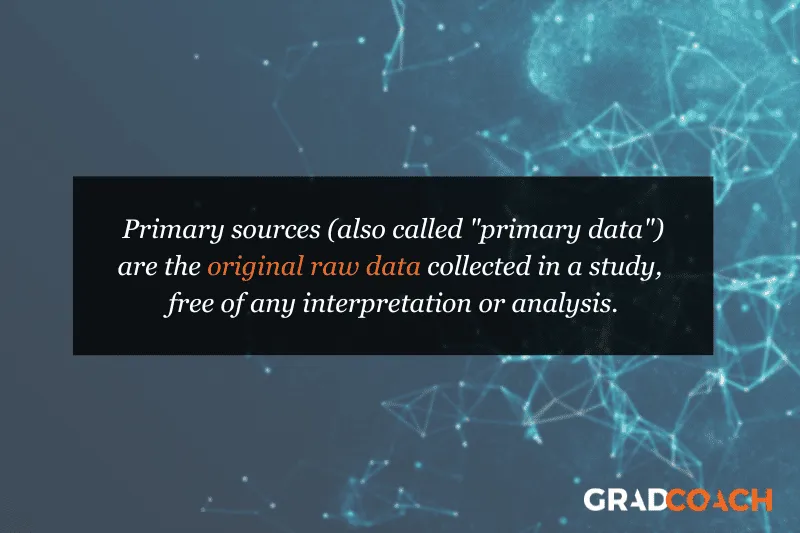 Primary sources (also called "primary data") are the original raw data collected in a study, free of any interpretation or analysis.