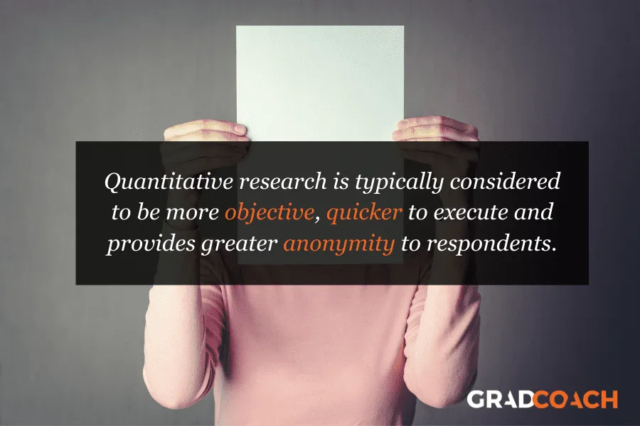 Quantitative research is typically considered to be more objective, quicker to execute and provides greater anonymity to respondents.