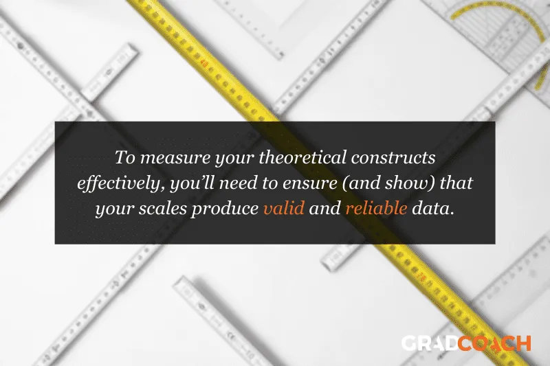 To measure your theoretical constructs effectively, you’ll need to ensure (and show) that your scales produce valid and reliable data.