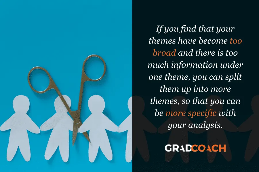 If you find that your themes have become too broad and there is too much information under one theme, you can split them up into more themes, so that you can be more specific with your analysis.