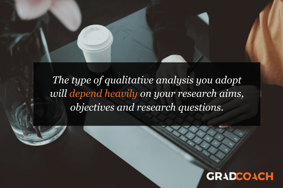 qual-analysis-type The type of qualitative analysis you adopt will depend heavily on your research aims, objectives and research questions.