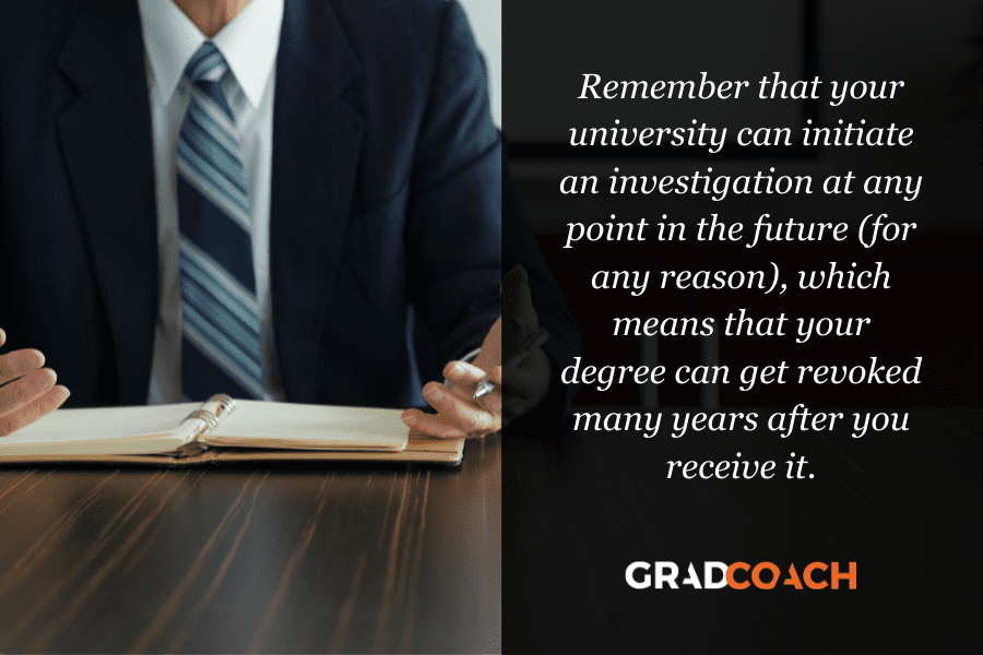 university-investigation Remember that your university can initiate an investigation at any point in the future (for any reason), which means that your degree can get revoked many years after you receive it.