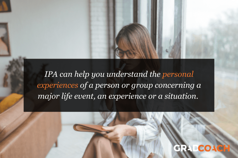 IPA can help you understand the personal experiences of a person or group concerning a major life event, an experience or a situation. 