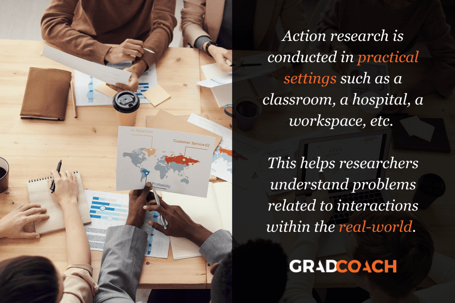 Action research is conducted in practical settings such as a classroom, a hospital, a workspace, etc.   This helps researchers understand problems related to interactions within the real-world. 