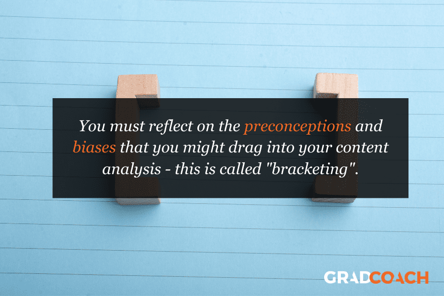 You must reflect on the preconceptions and biases that you might drag into your content analysis - this is called "bracketing".