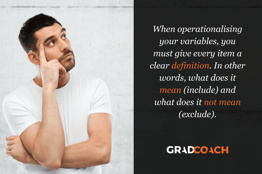 When operationalising your variables, you must give every item a clear definition. In other words, what does it mean (include) and what does it not mean (exclude).