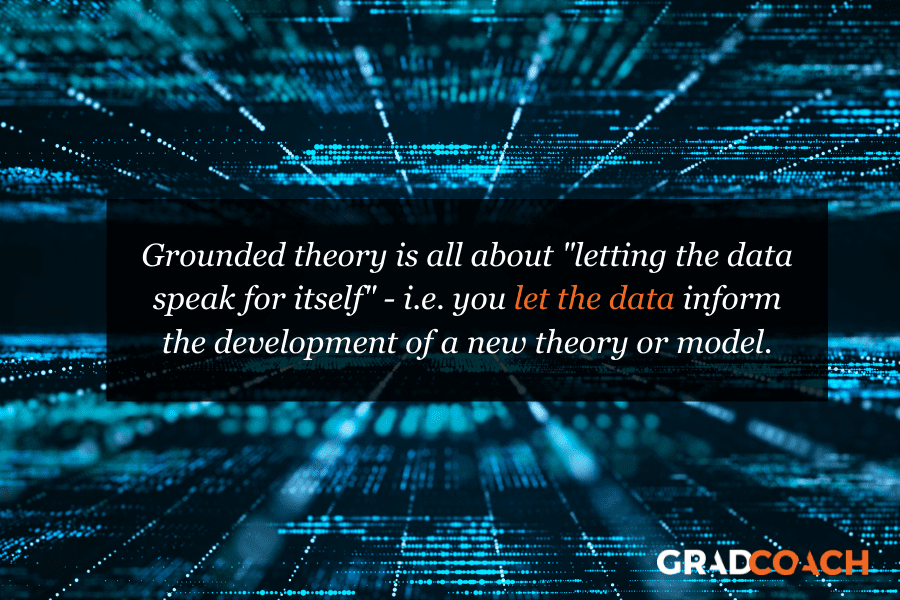 Grounded theory is all about "letting the data speak for itself" - i.e. you let the data inform the development of a new theory or model.