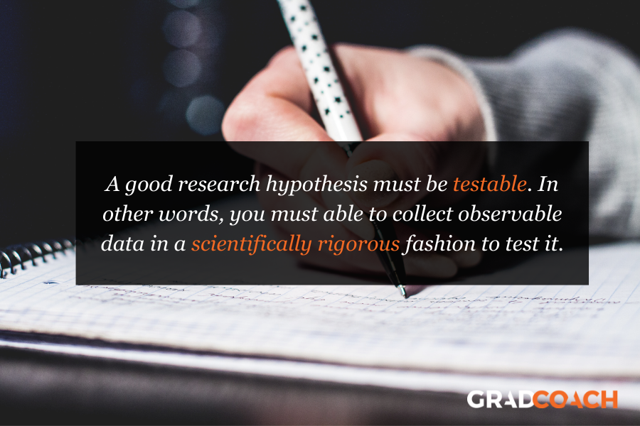 A good research hypothesis must be testable. In other words, you must able to collect observable data in a scientifically rigorous fashion to test it.