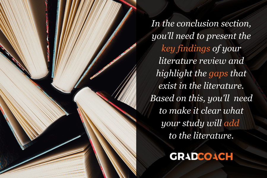 In the conclusion section, you’ll need to present the key findings of your literature review and highlight the gaps that exist in the literature. Based on this, you'll  need to make it clear what your study will add  to the literature.