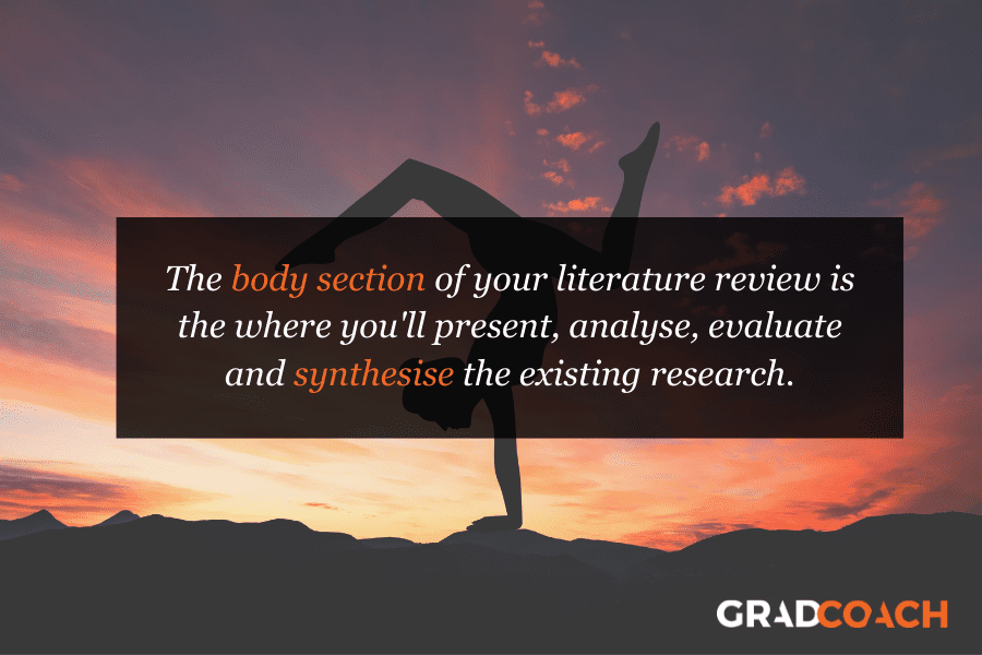 The body section of your literature review is the where you'll present, analyse, evaluate and synthesise the existing research.