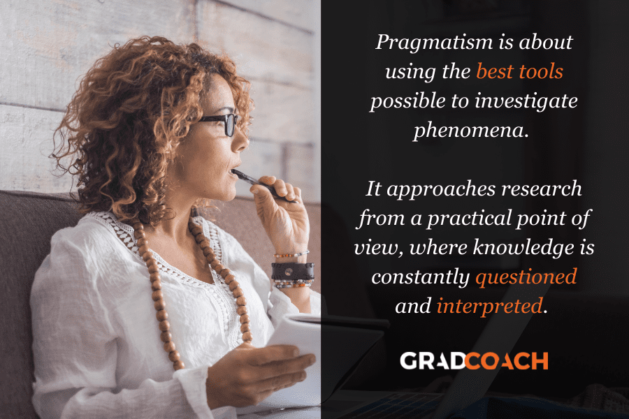 Pragmatism is about using the best tools possible to investigate phenomena.   It approaches research from a practical point of view, where knowledge is constantly questioned and interpreted. 