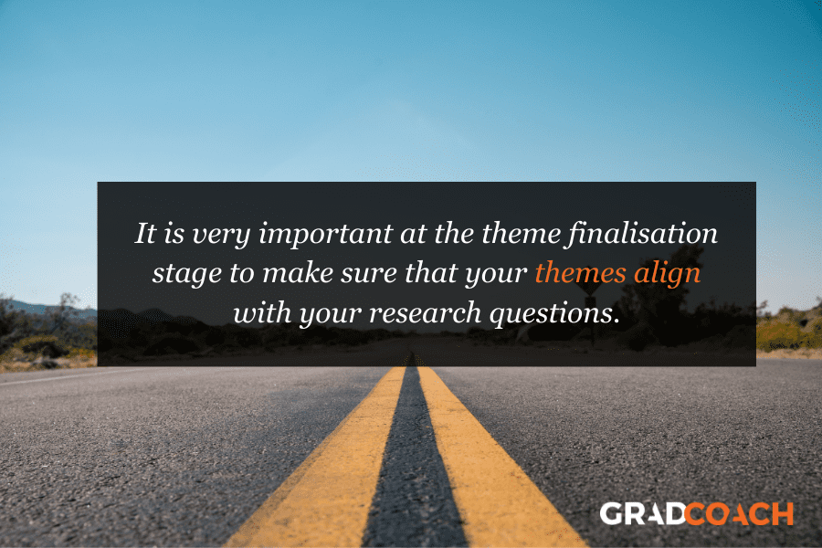 It is very important at the theme finalisation stage to make sure that your themes align with your research questions.